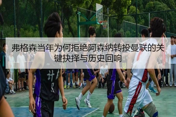 弗格森当年为何拒绝阿森纳转投曼联的关键抉择与历史回响